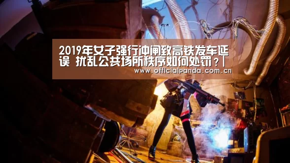 2019年女子强行冲闸致高铁发车延误 扰乱公共场所秩序如何处罚？|熊猫体育官网
